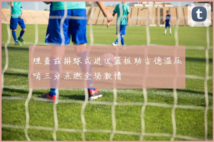 理查兹排球式进攻篮板助古德温压哨三分点燃全场激情