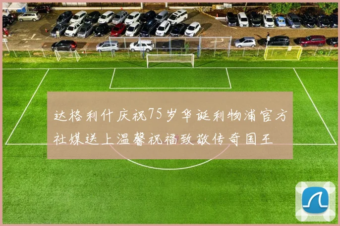 达格利什庆祝75岁华诞利物浦官方社媒送上温馨祝福致敬传奇国王