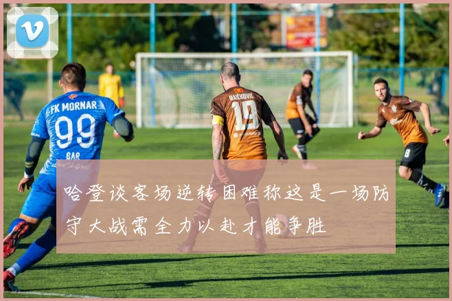 哈登谈客场逆转困难称这是一场防守大战需全力以赴才能争胜