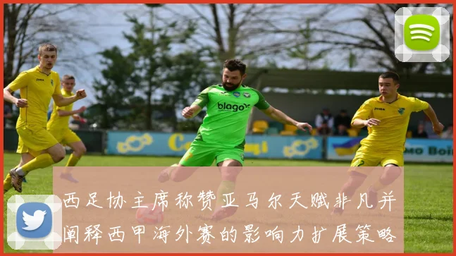 西足协主席称赞亚马尔天赋非凡并阐释西甲海外赛的影响力扩展策略