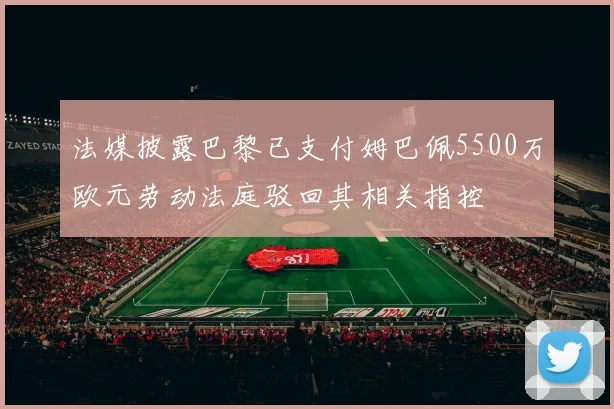 法媒披露巴黎已支付姆巴佩5500万欧元劳动法庭驳回其相关指控