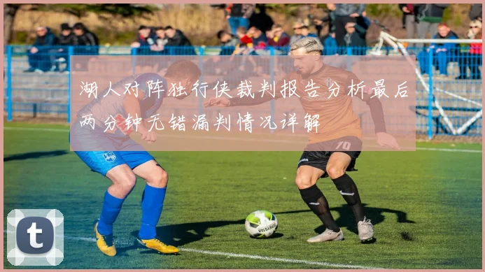 湖人对阵独行侠裁判报告分析最后两分钟无错漏判情况详解