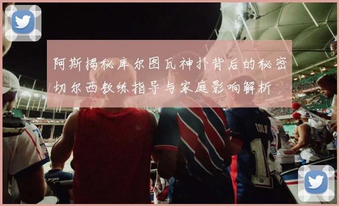 阿斯揭秘库尔图瓦神扑背后的秘密切尔西教练指导与家庭影响解析
