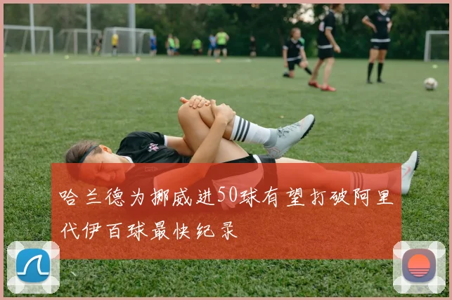 哈兰德为挪威进50球有望打破阿里代伊百球最快纪录