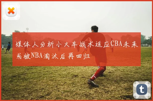 媒体人分析小火车战术适应CBA未来或被NBA淘汰后再回归