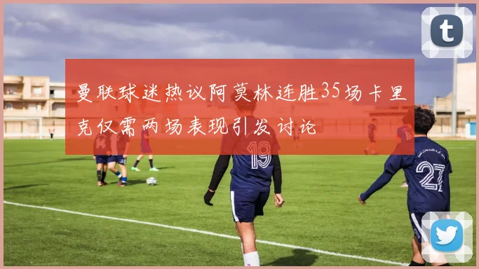 曼联球迷热议阿莫林连胜35场卡里克仅需两场表现引发讨论