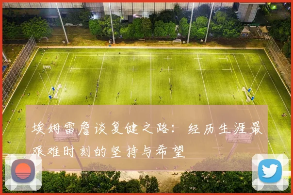 埃姆雷詹谈复健之路：经历生涯最艰难时刻的坚持与希望