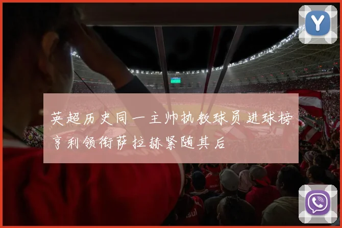 英超历史同一主帅执教球员进球榜亨利领衔萨拉赫紧随其后