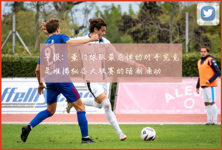 早报：豪门球队最忌惮的对手究竟是谁揭秘各大联赛的暗潮涌动