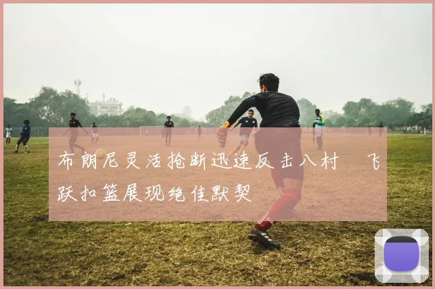 布朗尼灵活抢断迅速反击八村塁飞跃扣篮展现绝佳默契