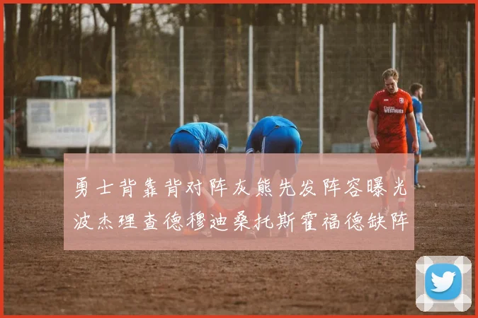 勇士背靠背对阵灰熊先发阵容曝光波杰理查德穆迪桑托斯霍福德缺阵追梦