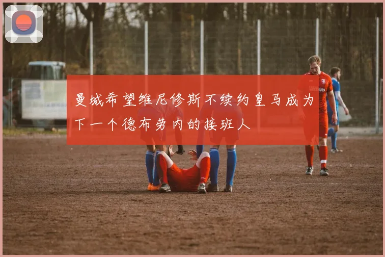 曼城希望维尼修斯不续约皇马成为下一个德布劳内的接班人