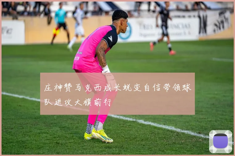 庄神赞马克西成长蜕变自信带领球队进攻大旗前行