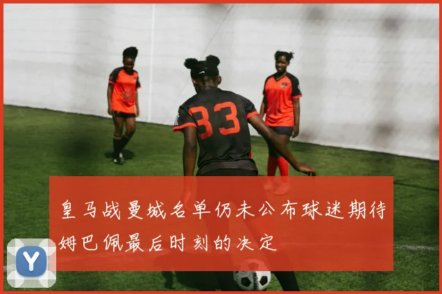 皇马战曼城名单仍未公布球迷期待姆巴佩最后时刻的决定