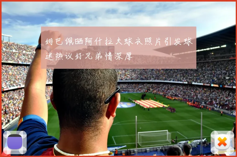 姆巴佩晒阿什拉夫球衣照片引发球迷热议好兄弟情深厚