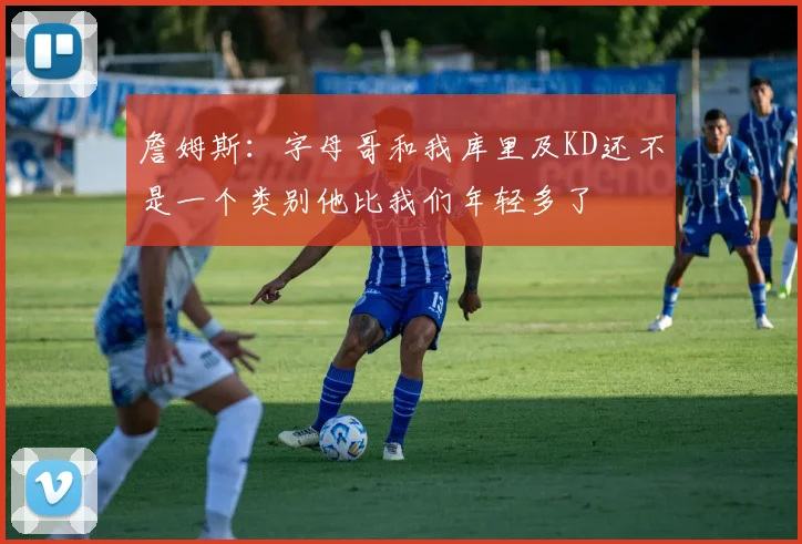 詹姆斯：字母哥和我库里及KD还不是一个类别他比我们年轻多了