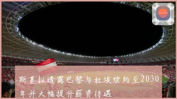 斯基拉透露巴黎与杜埃续约至2030年并大幅提升薪资待遇