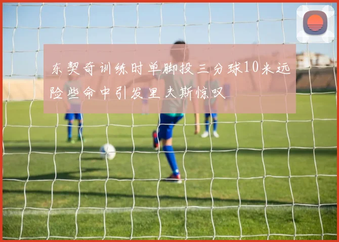 东契奇训练时单脚投三分球10米远险些命中引发里夫斯惊叹