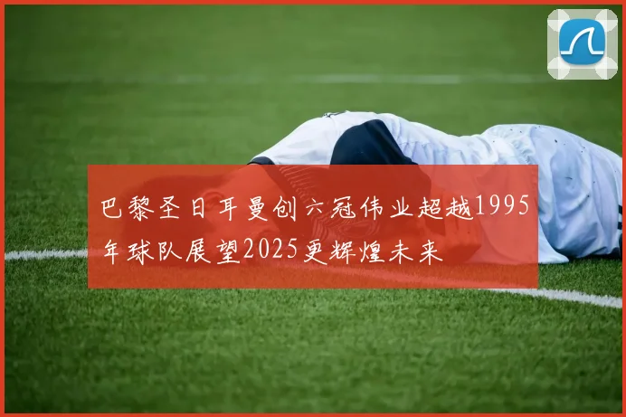 巴黎圣日耳曼创六冠伟业超越1995年球队展望2025更辉煌未来