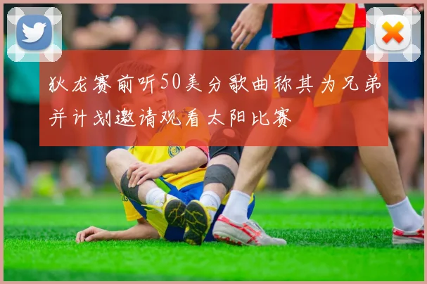 狄龙赛前听50美分歌曲称其为兄弟并计划邀请观看太阳比赛