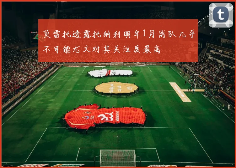 莫雷托透露托纳利明年1月离队几乎不可能尤文对其关注度最高