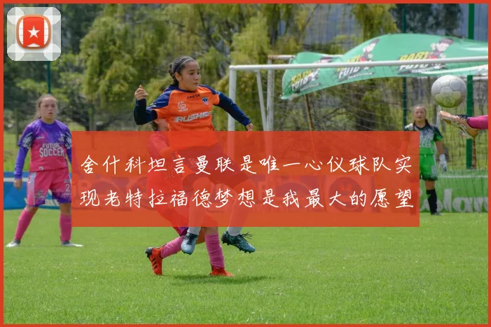 舍什科坦言曼联是唯一心仪球队实现老特拉福德梦想是我最大的愿望